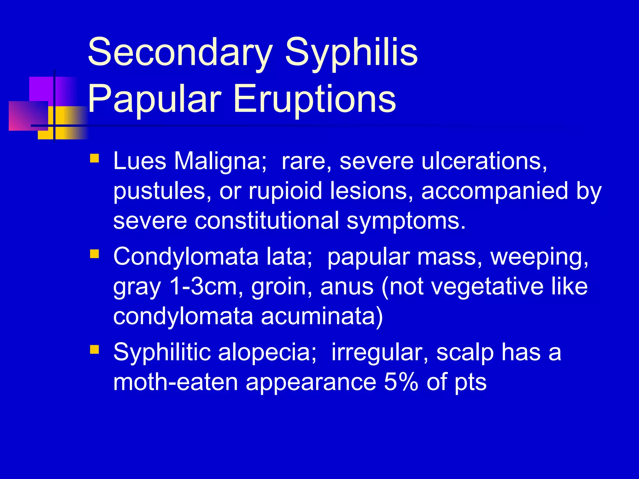 Secondary Syphilis
Papular Eruptions
 Lues Maligna; rare, severe ulcerations,
pustules, or rupioid lesions, accompanied by
severe constitutional symptoms.
 Condylomata lata; papular mass, weeping,
gray 1-3cm, groin, anus (not vegetative like
condylomata acuminata)
 Syphilitic alopecia; irregular, scalp has a
moth-eaten appearance 5% of pts
 