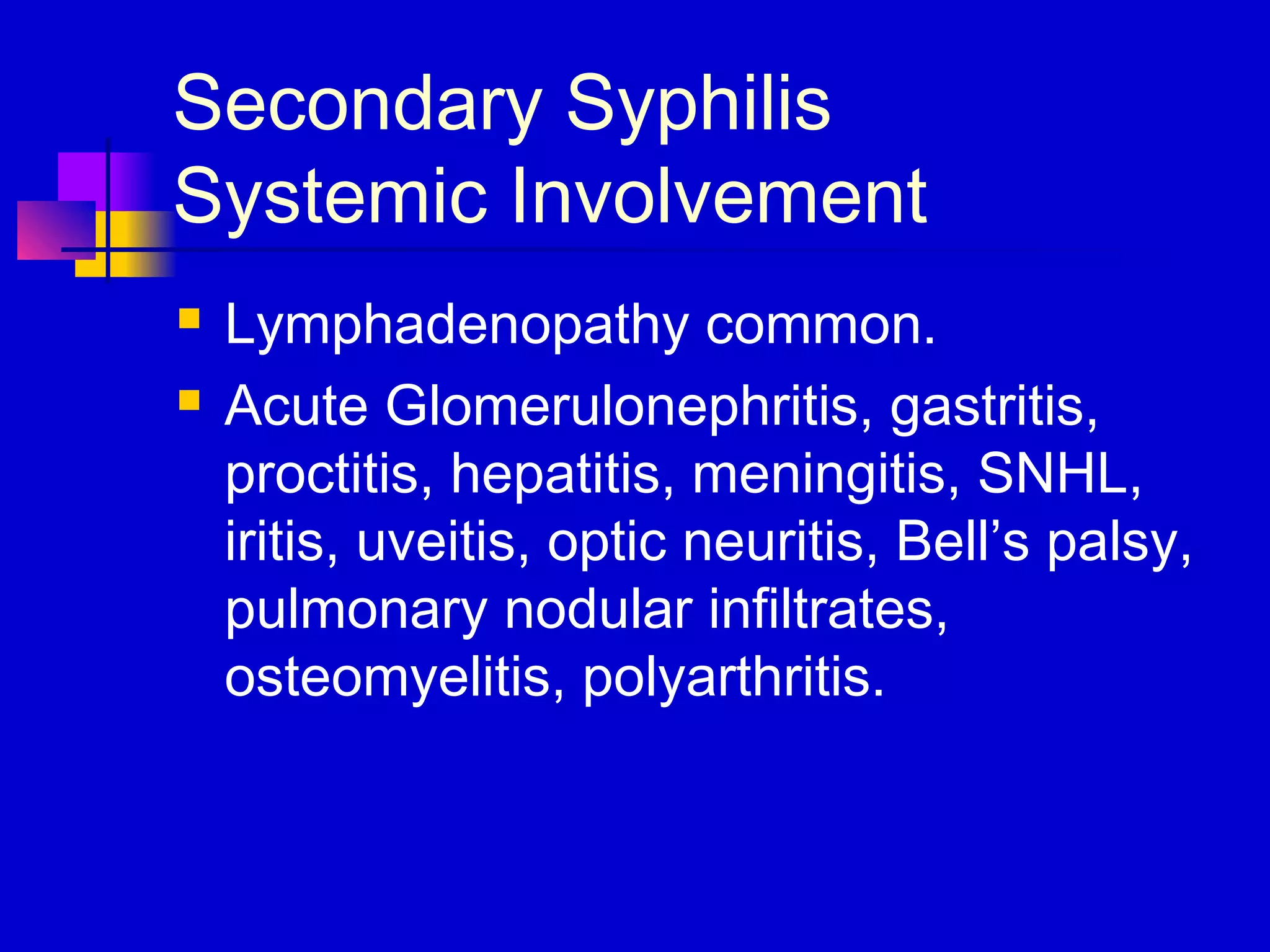 Secondary Syphilis
Systemic Involvement
 Lymphadenopathy common.
 Acute Glomerulonephritis, gastritis,
proctitis, hepatitis, meningitis, SNHL,
iritis, uveitis, optic neuritis, Bell’s palsy,
pulmonary nodular infiltrates,
osteomyelitis, polyarthritis.
 