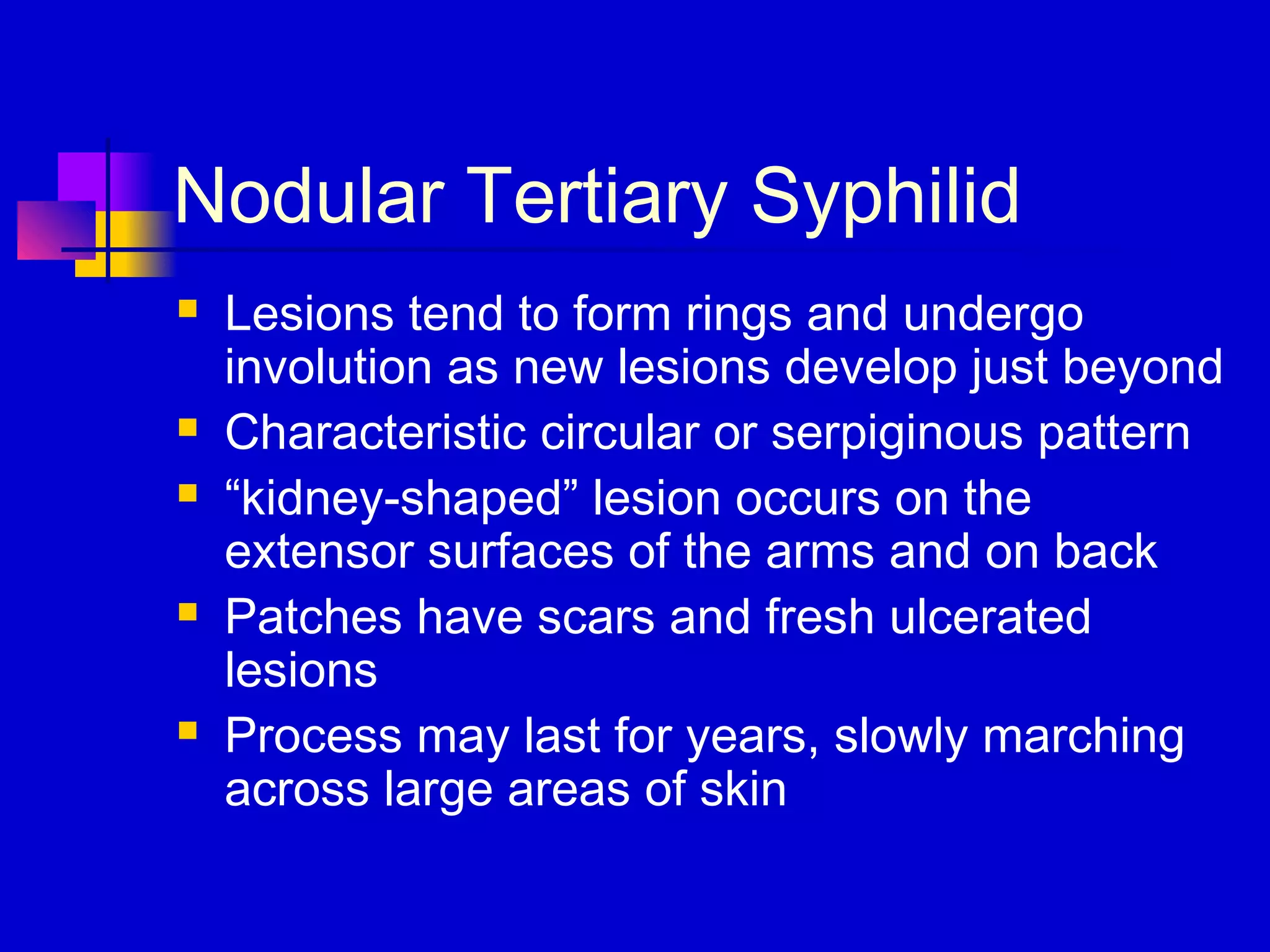 Nodular Tertiary Syphilid
 Lesions tend to form rings and undergo
involution as new lesions develop just beyond
 Characteristic circular or serpiginous pattern
 “kidney-shaped” lesion occurs on the
extensor surfaces of the arms and on back
 Patches have scars and fresh ulcerated
lesions
 Process may last for years, slowly marching
across large areas of skin
 