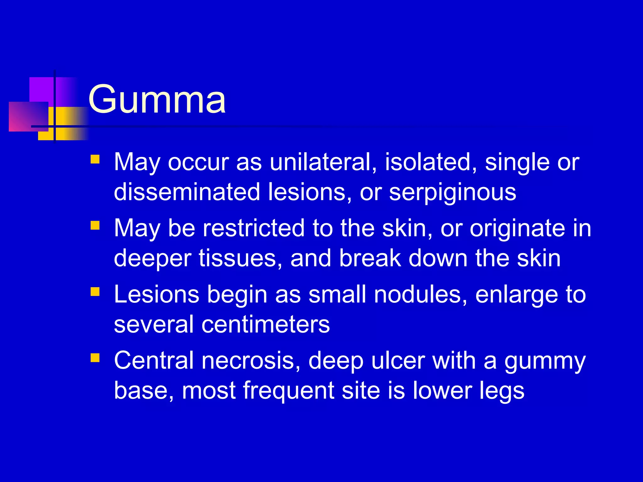 Gumma
 May occur as unilateral, isolated, single or
disseminated lesions, or serpiginous
 May be restricted to the skin, or originate in
deeper tissues, and break down the skin
 Lesions begin as small nodules, enlarge to
several centimeters
 Central necrosis, deep ulcer with a gummy
base, most frequent site is lower legs
 