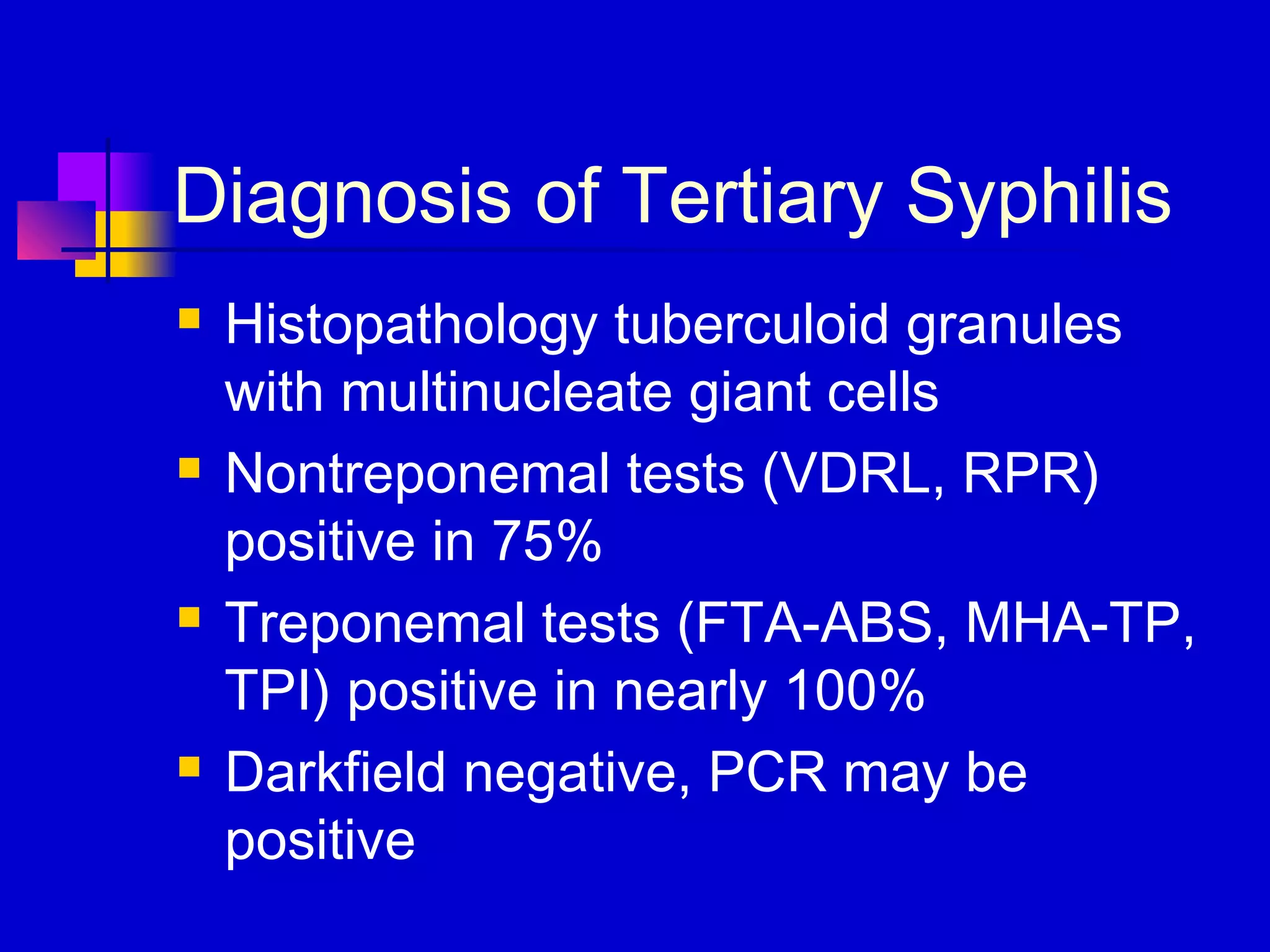 Diagnosis of Tertiary Syphilis
 Histopathology tuberculoid granules
with multinucleate giant cells
 Nontreponemal tests (VDRL, RPR)
positive in 75%
 Treponemal tests (FTA-ABS, MHA-TP,
TPI) positive in nearly 100%
 Darkfield negative, PCR may be
positive
 