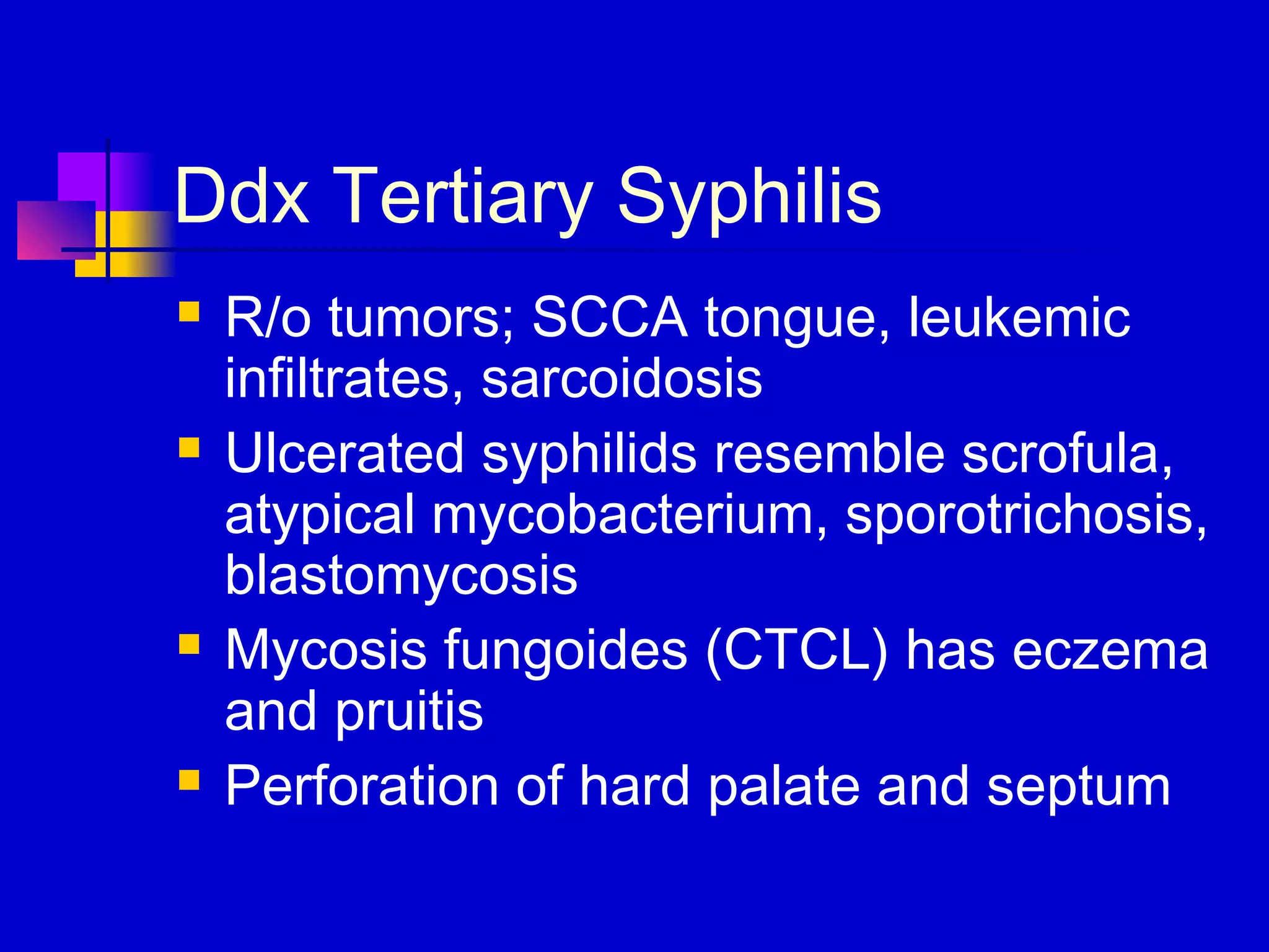 Ddx Tertiary Syphilis
 R/o tumors; SCCA tongue, leukemic
infiltrates, sarcoidosis
 Ulcerated syphilids resemble scrofula,
atypical mycobacterium, sporotrichosis,
blastomycosis
 Mycosis fungoides (CTCL) has eczema
and pruitis
 Perforation of hard palate and septum
 