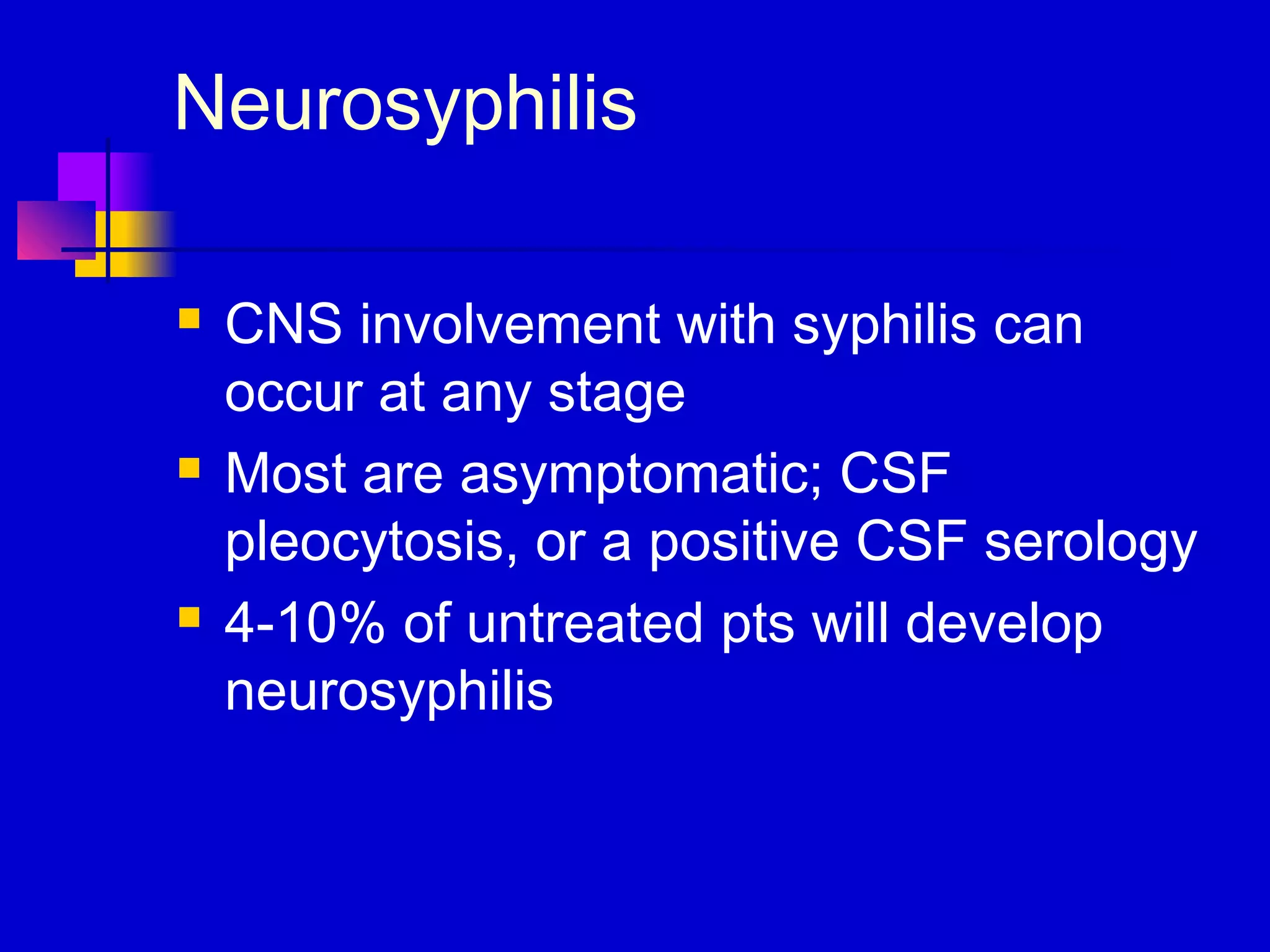 Neurosyphilis
 CNS involvement with syphilis can
occur at any stage
 Most are asymptomatic; CSF
pleocytosis, or a positive CSF serology
 4-10% of untreated pts will develop
neurosyphilis
 