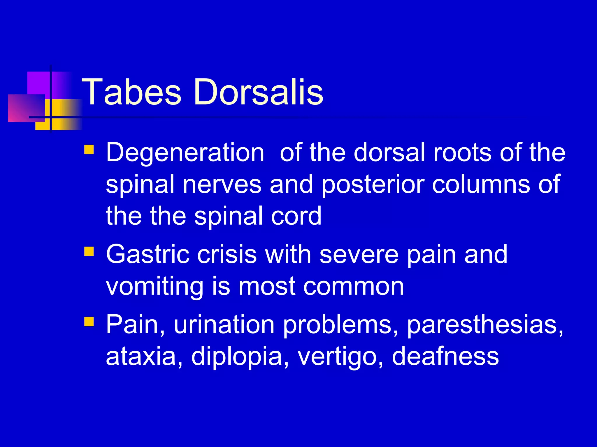 Tabes Dorsalis
 Degeneration of the dorsal roots of the
spinal nerves and posterior columns of
the the spinal cord
 Gastric crisis with severe pain and
vomiting is most common
 Pain, urination problems, paresthesias,
ataxia, diplopia, vertigo, deafness
 