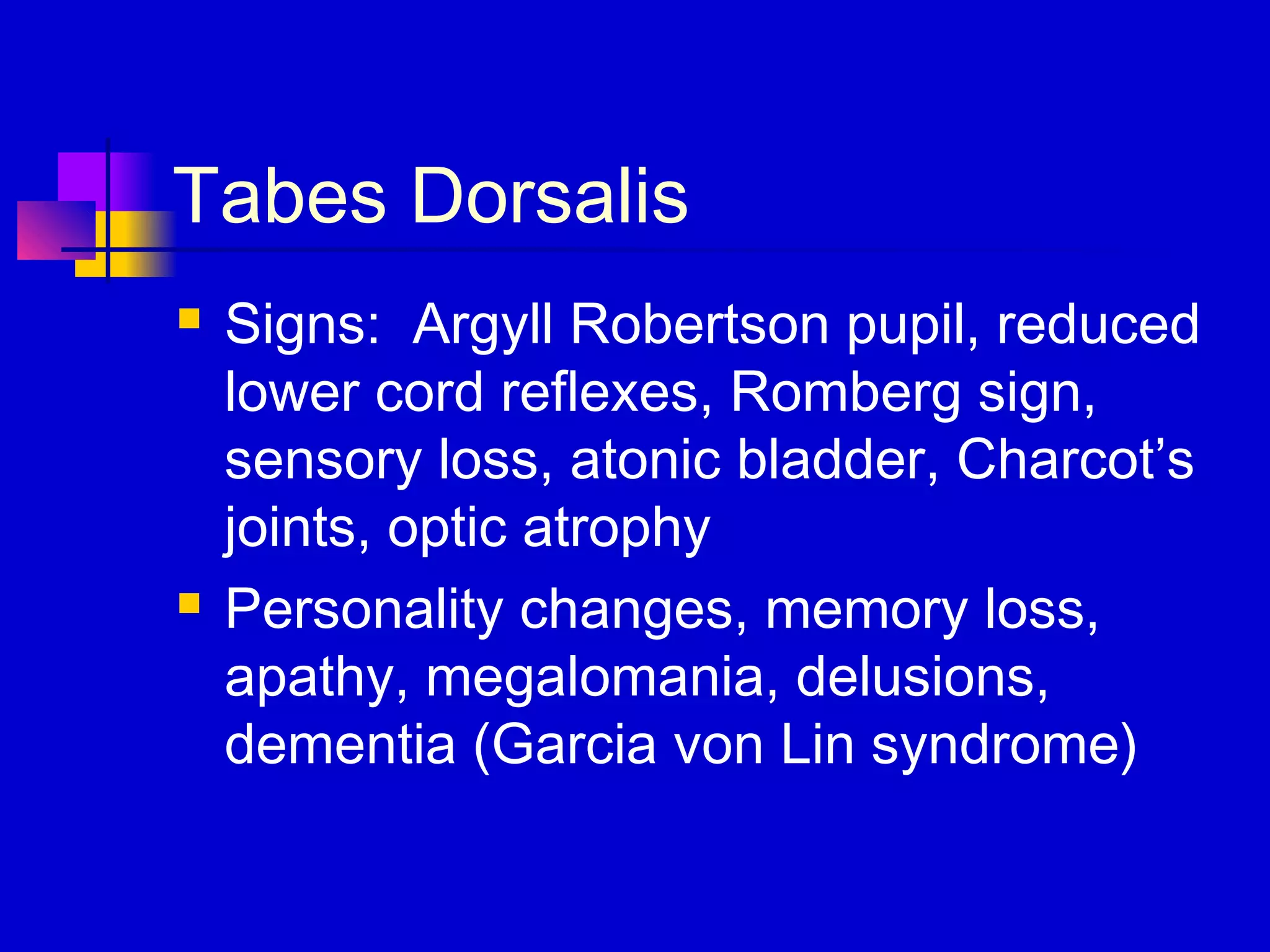Tabes Dorsalis
 Signs: Argyll Robertson pupil, reduced
lower cord reflexes, Romberg sign,
sensory loss, atonic bladder, Charcot’s
joints, optic atrophy
 Personality changes, memory loss,
apathy, megalomania, delusions,
dementia (Garcia von Lin syndrome)
 