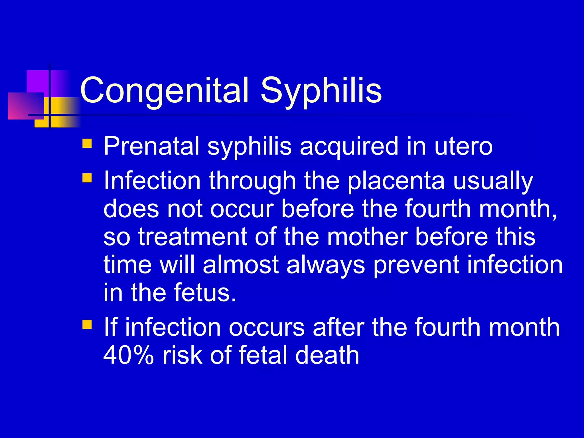 Congenital Syphilis
 Prenatal syphilis acquired in utero
 Infection through the placenta usually
does not occur before the fourth month,
so treatment of the mother before this
time will almost always prevent infection
in the fetus.
 If infection occurs after the fourth month
40% risk of fetal death
 
