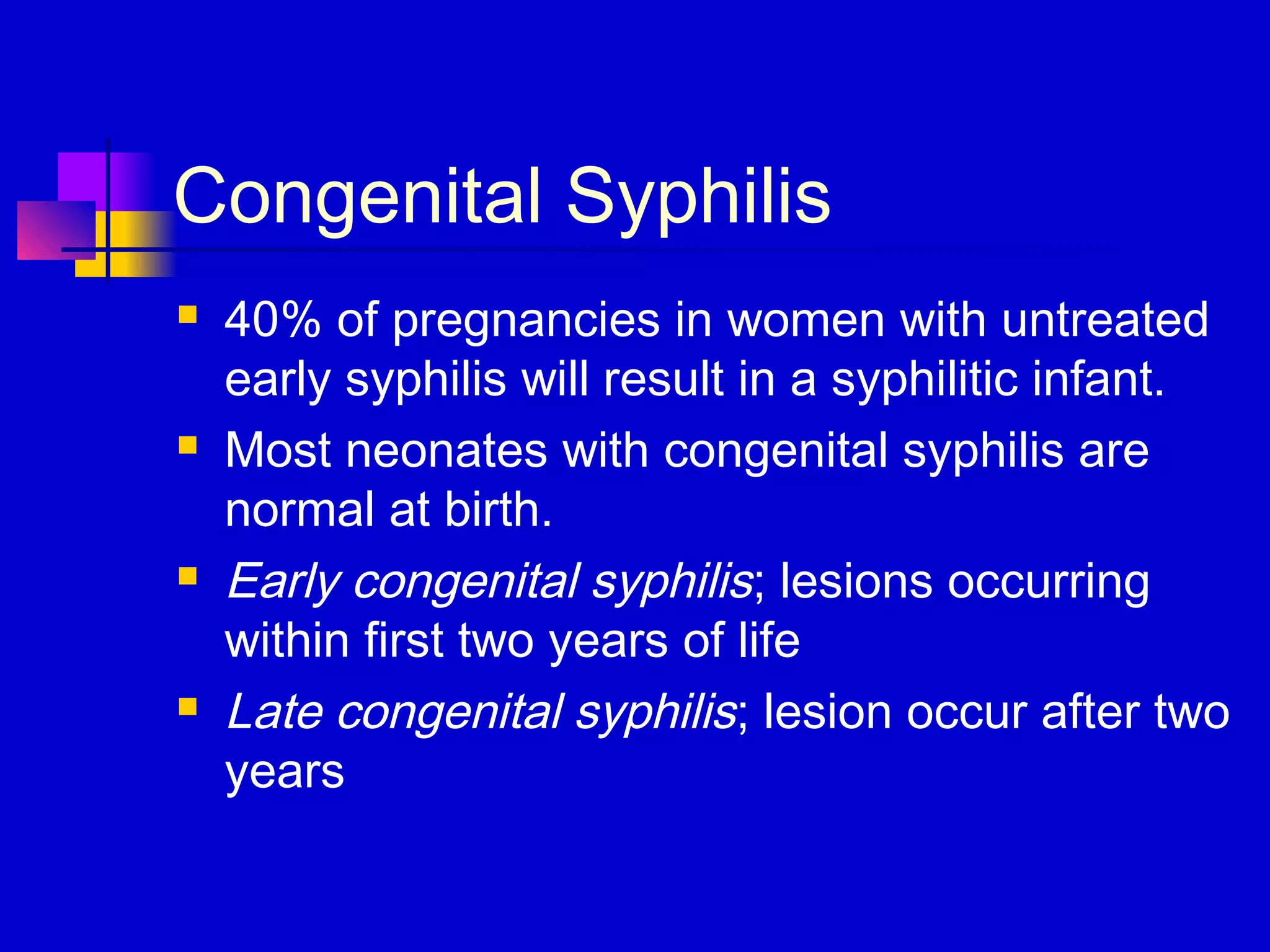 Congenital Syphilis
 40% of pregnancies in women with untreated
early syphilis will result in a syphilitic infant.
 Most neonates with congenital syphilis are
normal at birth.
 Early congenital syphilis; lesions occurring
within first two years of life
 Late congenital syphilis; lesion occur after two
years
 