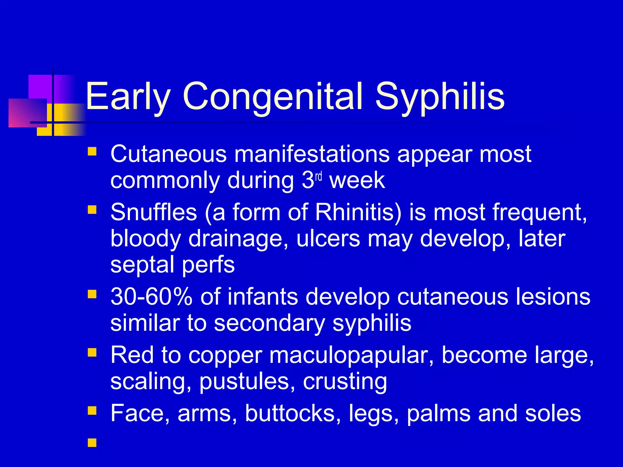 Early Congenital Syphilis
 Cutaneous manifestations appear most
commonly during 3rd
week
 Snuffles (a form of Rhinitis) is most frequent,
bloody drainage, ulcers may develop, later
septal perfs
 30-60% of infants develop cutaneous lesions
similar to secondary syphilis
 Red to copper maculopapular, become large,
scaling, pustules, crusting
 Face, arms, buttocks, legs, palms and soles

 