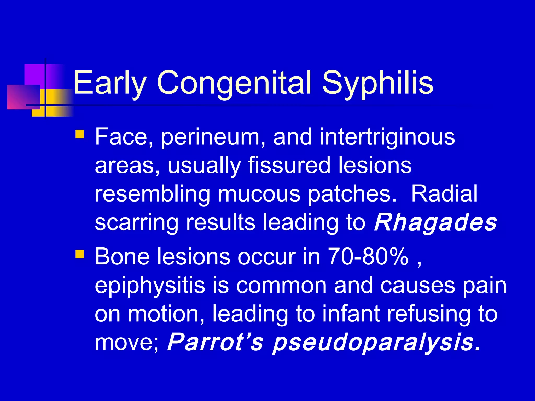 Early Congenital Syphilis
 Face, perineum, and intertriginous
areas, usually fissured lesions
resembling mucous patches. Radial
scarring results leading to Rhagades
 Bone lesions occur in 70-80% ,
epiphysitis is common and causes pain
on motion, leading to infant refusing to
move; Parrot’s pseudoparalysis.
 