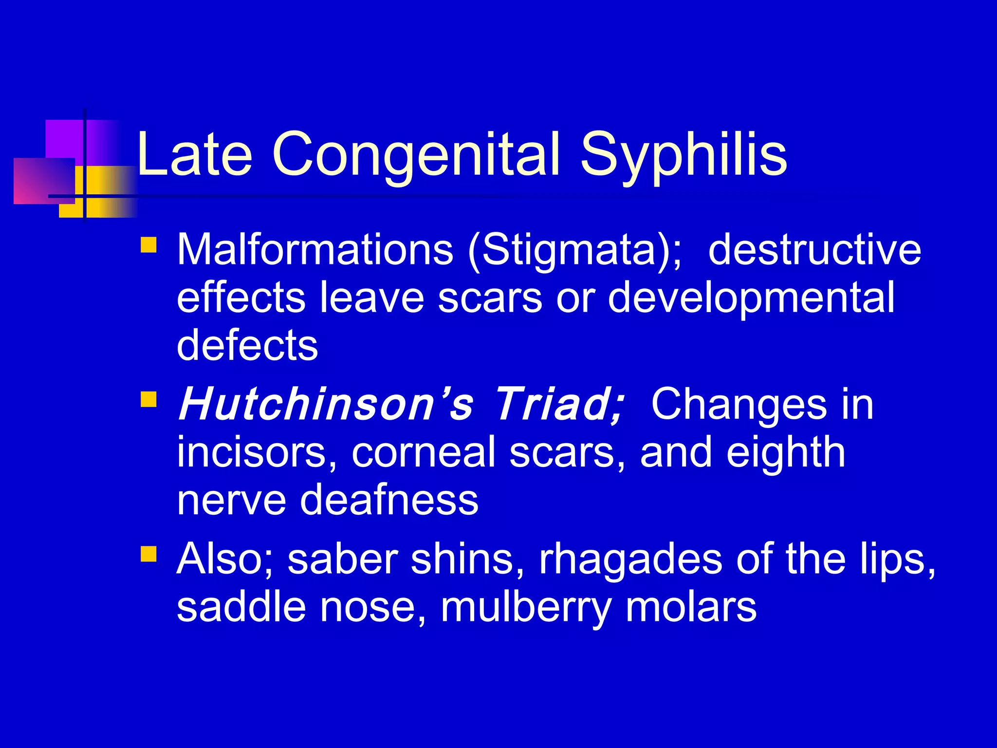 Late Congenital Syphilis
 Malformations (Stigmata); destructive
effects leave scars or developmental
defects
 Hutchinson’s Triad; Changes in
incisors, corneal scars, and eighth
nerve deafness
 Also; saber shins, rhagades of the lips,
saddle nose, mulberry molars
 