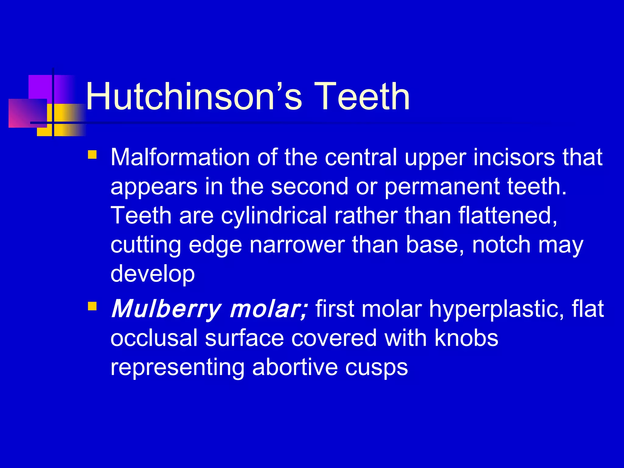 Hutchinson’s Teeth
 Malformation of the central upper incisors that
appears in the second or permanent teeth.
Teeth are cylindrical rather than flattened,
cutting edge narrower than base, notch may
develop
 Mulberry molar; first molar hyperplastic, flat
occlusal surface covered with knobs
representing abortive cusps
 