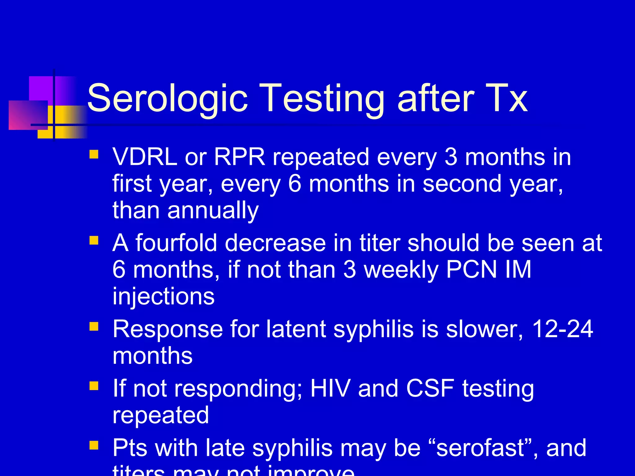Serologic Testing after Tx
 VDRL or RPR repeated every 3 months in
first year, every 6 months in second year,
than annually
 A fourfold decrease in titer should be seen at
6 months, if not than 3 weekly PCN IM
injections
 Response for latent syphilis is slower, 12-24
months
 If not responding; HIV and CSF testing
repeated
 Pts with late syphilis may be “serofast”, and
 