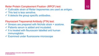 VIGNAN PHARMACY COLLEGE, VADLAMUDI.DEPARMENT
OF MICROBIOLOGY
10Reiter Protein Complexment Fixation- (RPCF) test:
 Cultivable strain of Reiter treponemes are used as antigen.
 This test is less sensitive.
 It detects the group specific antibodies.
Flouroscent Treponemal Antibody (FTA) test:
 Smears are prepared with Nichols strain + acetone.
 Patients serum is added and incubated.
 It is treated with flouroscein labelled anti human
immunoglobin.
 Examined under fluoroscene microscope
 