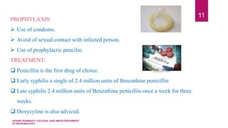 VIGNAN PHARMACY COLLEGE, VADLAMUDI.DEPARMENT
OF MICROBIOLOGY
11
PROPHYLAXIS:
 Use of condoms.
 Avoid of sexual contact with infected person.
 Use of prophylactic pencilin.
TREATMENT:
 Penicillin is the first drug of choice.
 Early syphilis a single of 2.4 million units of Benzathine penicillin
 Late syphilis 2.4 million units of Benzathine penicillin once a week for three
weeks.
 Doxycyline is also adviced.
 
