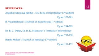 VIGNAN PHARMACY COLLEGE, VADLAMUDI.DEPARMENT
OF MICROBIOLOGY
12REFERENCES:
Anantha Narayan & paniker , Text book of microbiology (7th edition)
Pg no: 377-385
R. Vasanthakmari’s Textbook of microbiology (1st edition)
Pg no: 294-299
Dr. R. C. Dubey, Dr. D. K. Maheswari’s Textbook of microbiology
Pg no: 737-738
Harsha Mohan’s Textbook of pathology (7th edition)
Pg no: 151-153
 