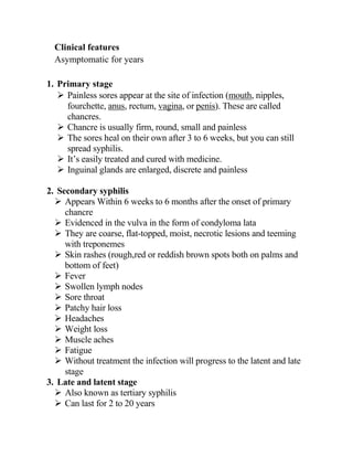 Clinical features
Asymptomatic for years
1. Primary stage
➢ Painless sores appear at the site of infection (mouth, nipples,
fourchette, anus, rectum, vagina, or penis). These are called
chancres.
➢ Chancre is usually firm, round, small and painless
➢ The sores heal on their own after 3 to 6 weeks, but you can still
spread syphilis.
➢ It’s easily treated and cured with medicine.
➢ Inguinal glands are enlarged, discrete and painless
2. Secondary syphilis
➢ Appears Within 6 weeks to 6 months after the onset of primary
chancre
➢ Evidenced in the vulva in the form of condyloma lata
➢ They are coarse, flat-topped, moist, necrotic lesions and teeming
with treponemes
➢ Skin rashes (rough,red or reddish brown spots both on palms and
bottom of feet)
➢ Fever
➢ Swollen lymph nodes
➢ Sore throat
➢ Patchy hair loss
➢ Headaches
➢ Weight loss
➢ Muscle aches
➢ Fatigue
➢ Without treatment the infection will progress to the latent and late
stage
3. Late and latent stage
➢ Also known as tertiary syphilis
➢ Can last for 2 to 20 years
 
