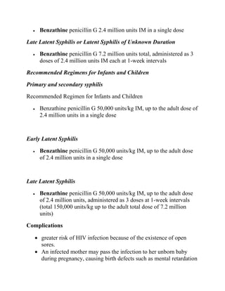 • Benzathine penicillin G 2.4 million units IM in a single dose
Late Latent Syphilis or Latent Syphilis of Unknown Duration
• Benzathine penicillin G 7.2 million units total, administered as 3
doses of 2.4 million units IM each at 1-week intervals
Recommended Regimens for Infants and Children
Primary and secondary syphilis
Recommended Regimen for Infants and Children
• Benzathine penicillin G 50,000 units/kg IM, up to the adult dose of
2.4 million units in a single dose
Early Latent Syphilis
• Benzathine penicillin G 50,000 units/kg IM, up to the adult dose
of 2.4 million units in a single dose
Late Latent Syphilis
• Benzathine penicillin G 50,000 units/kg IM, up to the adult dose
of 2.4 million units, administered as 3 doses at 1-week intervals
(total 150,000 units/kg up to the adult total dose of 7.2 million
units)
Complications
• greater risk of HIV infection because of the existence of open
sores.
• An infected mother may pass the infection to her unborn baby
during pregnancy, causing birth defects such as mental retardation
 