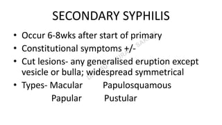 SECONDARY SYPHILIS
• Occur 6-8wks after start of primary
• Constitutional symptoms +/-
• Cut lesions- any generalised eruption except
vesicle or bulla; widespread symmetrical
• Types- Macular Papulosquamous
Papular Pustular
 