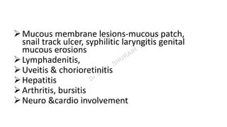 Mucous membrane lesions-mucous patch,
snail track ulcer, syphilitic laryngitis genital
mucous erosions
Lymphadenitis,
Uveitis & chorioretinitis
Hepatitis
Arthritis, bursitis
Neuro &cardio involvement
 