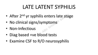LATE LATENT SYPHILIS
• After 2nd yr syphilis enters late stage
• No clinical signs/symptoms
• Non-Infectious
• Diag based +ve blood tests
• Examine CSF to R/O neurosyphilis
 