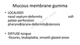 Mucous membrane gumma
• LOCALISED
nasal septum-deformity soft
palate-perforation
pharynx&larynx-deformity&stenosis
• DIFFUSE-tongue
-fissures, leukoplakia, smooth glazed areas
 