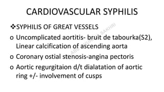 CARDIOVASCULAR SYPHILIS
SYPHILIS OF GREAT VESSELS
o Uncomplicated aortitis- bruit de tabourka(S2),
Linear calcification of ascending aorta
o Coronary ostial stenosis-angina pectoris
o Aortic regurgitaion d/t dialatation of aortic
ring +/- involvement of cusps
 