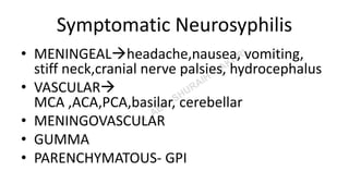 Symptomatic Neurosyphilis
• MENINGEALheadache,nausea, vomiting,
stiff neck,cranial nerve palsies, hydrocephalus
• VASCULAR
MCA ,ACA,PCA,basilar, cerebellar
• MENINGOVASCULAR
• GUMMA
• PARENCHYMATOUS- GPI
 