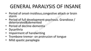 GENERAL PARALYSIS OF INSANE
• Period of onset-insidious,congestive attack or brain
storm
• Period of full development-psychosis. Grandiose /
deteriorated&demented
• Period of decline-dementia
• Dysarthria
• Impairment of handwriting
• Trombone tremor- on protrusion of tongue
• Mild spastic paraplegia
 