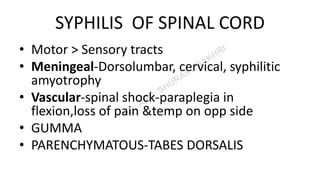 SYPHILIS OF SPINAL CORD
• Motor > Sensory tracts
• Meningeal-Dorsolumbar, cervical, syphilitic
amyotrophy
• Vascular-spinal shock-paraplegia in
flexion,loss of pain &temp on opp side
• GUMMA
• PARENCHYMATOUS-TABES DORSALIS
 