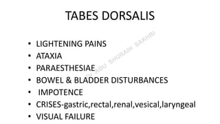 TABES DORSALIS
• LIGHTENING PAINS
• ATAXIA
• PARAESTHESIAE
• BOWEL & BLADDER DISTURBANCES
• IMPOTENCE
• CRISES-gastric,rectal,renal,vesical,laryngeal
• VISUAL FAILURE
 