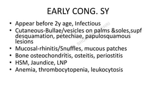 EARLY CONG. SY
• Appear before 2y age, Infectious
• Cutaneous-Bullae/vesicles on palms &soles,supf
desquamation, petechiae, papulosquamous
lesions
• Mucosal-rhinitis/Snuffles, mucous patches
• Bone osteochondritis, osteitis, periostitis
• HSM, Jaundice, LNP
• Anemia, thrombocytopenia, leukocytosis
 