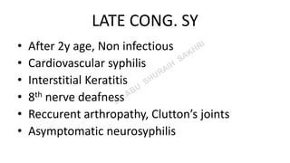 LATE CONG. SY
• After 2y age, Non infectious
• Cardiovascular syphilis
• Interstitial Keratitis
• 8th nerve deafness
• Reccurent arthropathy, Clutton’s joints
• Asymptomatic neurosyphilis
 