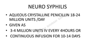 NEURO SYPHILIS
• AQUEOUS CRYSTALLINE PENICILLIN 18-24
MILLION UNITS /DAY
• GIVEN AS
• 3-4 MILLION UNITS IV EVERY 4HOURS OR
• CONTINUOUS INFUSION FOR 10-14 DAYS
 