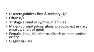 • Discrete,painless firm & rubbery LNE
• Often B/L
• 1o stage absent in syphilis d’ emblee
• Males- coronal sulcus, glans, prepuce, ext urinary
meatus, shaft of penis
• Female- labia, fourchette, clitoris or near urethral
orifice
• Diagnosis- DGI
 