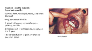 Regional (usually inguinal)
lymphadenopathy
-Painless firm, non-suppurative, and often
bilateral
-May persist for months
If acquired by non-venereal mode -
primary syphilis
-Direct contact → extragenital, usually on
the fingers
- Blood transfusion → primary chancre
does not occur Oral chancres
 