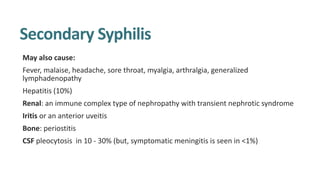 Secondary Syphilis
May also cause:
Fever, malaise, headache, sore throat, myalgia, arthralgia, generalized
lymphadenopathy
Hepatitis (10%)
Renal: an immune complex type of nephropathy with transient nephrotic syndrome
Iritis or an anterior uveitis
Bone: periostitis
CSF pleocytosis in 10 - 30% (but, symptomatic meningitis is seen in <1%)
 