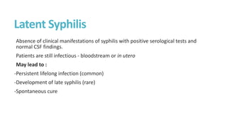 Latent Syphilis
Absence of clinical manifestations of syphilis with positive serological tests and
normal CSF findings.
Patients are still infectious - bloodstream or in utero
May lead to :
-Persistent lifelong infection (common)
-Development of late syphilis (rare)
-Spontaneous cure
 