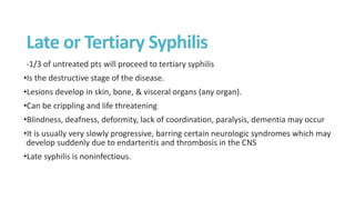 -1/3 of untreated pts will proceed to tertiary syphilis
•Is the destructive stage of the disease.
•Lesions develop in skin, bone, & visceral organs (any organ).
•Can be crippling and life threatening
•Blindness, deafness, deformity, lack of coordination, paralysis, dementia may occur
•It is usually very slowly progressive, barring certain neurologic syndromes which may
develop suddenly due to endarteritis and thrombosis in the CNS
•Late syphilis is noninfectious.
Late or Tertiary Syphilis
 