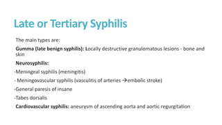 Late or Tertiary Syphilis
The main types are:
Gumma (late benign syphilis): Locally destructive granulomatous lesions - bone and
skin
Neurosyphilis:
-Meningeal syphilis (meningitis)
- Meningovascular syphilis (vasculitis of arteries embolic stroke)
-General paresis of insane
-Tabes dorsalis
Cardiovascular syphilis: aneurysm of ascending aorta and aortic regurgitation
 