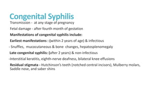 Congenital Syphilis
Transmission - at any stage of pregnancy
Fetal damage - after fourth month of gestation
Manifestations of congenital syphilis include:
Earliest manifestations : (within 2 years of age) & infectious
- Snuffles, mucocutaneous & bone changes, hepatosplenomegaly
Late congenital syphilis: (after 2 years) & non-infectious
-Interstitial keratitis, eighth-nerve deafness, bilateral knee effusions
Residual stigmata - Hutchinson’s teeth (notched central incisors), Mulberry molars,
Saddle nose, and saber shins
 