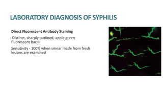 LABORATORY DIAGNOSIS OF SYPHILIS
Direct Fluorescent Antibody Staining
- Distinct, sharply outlined, apple green
fluorescent bacilli
Sensitivity - 100% when smear made from fresh
lesions are examined
 