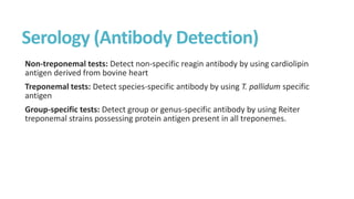 Serology (Antibody Detection)
Non-treponemal tests: Detect non-specific reagin antibody by using cardiolipin
antigen derived from bovine heart
Treponemal tests: Detect species-specific antibody by using T. pallidum specific
antigen
Group-specific tests: Detect group or genus-specific antibody by using Reiter
treponemal strains possessing protein antigen present in all treponemes.
 