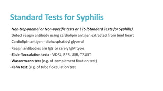 Standard Tests for Syphilis
Non-treponemal or Non-specific tests or STS (Standard Tests for Syphilis)
Detect reagin antibody using cardiolipin antigen extracted from beef heart
Cardiolipin antigen - diphosphatidyl glycerol
Reagin antibodies are IgG or rarely IgM type
-Slide flocculation tests - VDRL, RPR, USR, TRUST
-Wassermann test (e.g. of complement fixation test)
-Kahn test (e.g. of tube flocculation test
 