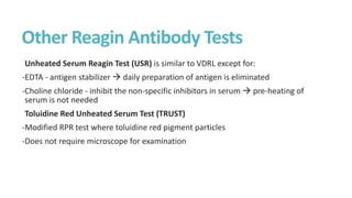 Other Reagin Antibody Tests
Unheated Serum Reagin Test (USR) is similar to VDRL except for:
-EDTA - antigen stabilizer  daily preparation of antigen is eliminated
-Choline chloride - inhibit the non-specific inhibitors in serum  pre-heating of
serum is not needed
Toluidine Red Unheated Serum Test (TRUST)
-Modified RPR test where toluidine red pigment particles
-Does not require microscope for examination
 