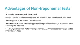 Advantages of Non-treponemal Tests
To monitor the response to treatment
- Reagin tests usually become negative 6–18 months after the effective treatment
Neurosyphilis: VDRL detects CSF antibodies
Detectable 7–10 days after the appearance of primary chancre (or 3–5 weeks after
acquiring the infection)
Sensitivity: Varies from 78 to 85% in primary stage, 100% in secondary stage and 95–
98% in latent stage
 