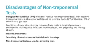Disadvantages of Non-treponemal
Tests
Biological false-positive (BFP) reactions: Positive non-treponemal tests, with negative
treponemal tests, in absence of syphilis and no technical faults. BFP Antibodies - 1% of
normal sera, IgM type
Conditions - lepromatous leprosy, relapsing fever, malaria, tropical pulmonary
eosinophilia, viral hepatitis, infectious mononucleosis, HIV, pregnancy and IV drug
abusers
Prozone phenomena
Sensitivity of non-treponemal tests is low in late stage
Non-treponemal tests are used as screening tests
 