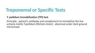 Treponemal or Specific Tests
T. pallidum Immobilization (TPI) test
-Principle: patient’s antibody and complement to immobilize the live
actively motile T.pallidum (Nichols strain) - observed under dark ground
microscope
 