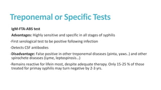 Treponemal or Specific Tests
IgM-FTA-ABS test
Advantages: Highly sensitive and specific in all stages of syphilis
-First serological test to be positive following infection
-Detects CSF antibodies
-Disadvantage: False positive in other treponemal diseases (pinta, yaws..) and other
spirochete diseases (Lyme, leptospirosis…)
-Remains reactive for lifein most, despite adequate therapy. Only 15-25 % of those
treated for primay syphilis may turn negative by 2-3 yrs.
 