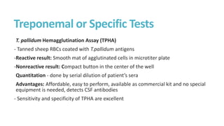 Treponemal or Specific Tests
T. pallidum Hemagglutination Assay (TPHA)
- Tanned sheep RBCs coated with T.pallidum antigens
-Reactive result: Smooth mat of agglutinated cells in microtiter plate
-Nonreactive result: Compact button in the center of the well
Quantitation - done by serial dilution of patient’s sera
Advantages: Affordable, easy to perform, available as commercial kit and no special
equipment is needed, detects CSF antibodies
- Sensitivity and specificity of TPHA are excellent
 