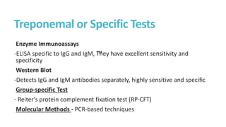 Treponemal or Specific Tests
Enzyme Immunoassays
-ELISA specific to IgG and IgM, ™
They have excellent sensitivity and
specificity
Western Blot
-Detects IgG and IgM antibodies separately, highly sensitive and specific
Group-specific Test
- Reiter’s protein complement fixation test (RP-CFT)
Molecular Methods - PCR-based techniques
 